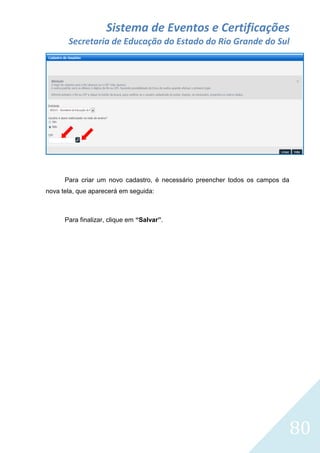 Sistema de Eventos e Certificações
Secretaria de Educação do Estado do Rio Grande do Sul

Para criar um novo cadastro, é necessário preencher todos os campos da
nova tela, que aparecerá em seguida:

Para finalizar, clique em “Salvar”.

80

 