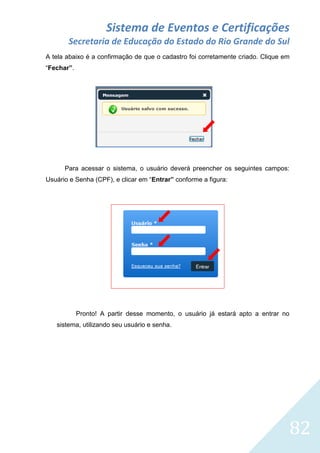 Sistema de Eventos e Certificações
Secretaria de Educação do Estado do Rio Grande do Sul
A tela abaixo é a confirmação de que o cadastro foi corretamente criado. Clique em
“Fechar”.

Para acessar o sistema, o usuário deverá preencher os seguintes campos:
Usuário e Senha (CPF), e clicar em “Entrar” conforme a figura:

Pronto! A partir desse momento, o usuário já estará apto a entrar no
sistema, utilizando seu usuário e senha.

82

 