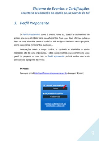 Sistema de Eventos e Certificações
Secretaria de Educação do Estado do Rio Grande do Sul

3. Perfil Proponente
O Perfil Proponente, como o próprio nome diz, possui a característica de
propor uma nova atividade para os participantes. Para isso, deve informar todos os
itens de uma atividade, desde o conteúdo até as figuras decisivas dessa proposta,
como os gestores, ministrantes, auxiliares...
Informações como a carga horária, o conteúdo e atividades a serem
realizadas são de suma importância. Todos esses detalhes proporcionam uma visão
geral da proposta e, com isso o Perfil Aprovador poderá avaliar com mais
consistência a proposta do evento.

1º Passo:
Acesse o portal http://certificados.educacao.rs.gov.br clique em “Entrar”.

9

 