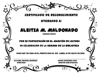 Certificado de Reconocimiento
                           Otorgado a:

      Aleitza M. Maldonado
                           Segundo grado



     Por su Participación en el Maratón de Lectura
      En Celebración de la Semana de la Biblioteca

  Dado hoy en Vega Alta, Puerto Rico el día lunes, 10 de mayo de 2010


Ellysbel Neváres Marrero                   Imaris Rodríguez Arce
   Directora                                Maestra Bibliotecaria
 