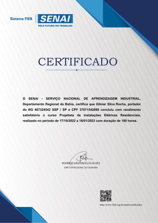 DIRETOR REGIONAL DO SENAI/BA
RODRIGO VASCONCELOS ALVES
http://www.fieb.org.br/senai/certificados
RODRIGO VASCONCELOS ALVES
O SENAI - SERVIÇO NACIONAL DE APRENDIZAGEM INDUSTRIAL,
Departamento Regional da Bahia, certifica que Gilmar Silva Rocha, portador
do RG 467324542 SSP / SP e CPF 37071542899 concluiu com rendimento
satisfatório o curso Projetista de Instalações Elétricas Residenciais,
realizado no período de 17/10/2022 a 18/01/2023 com duração de 180 horas.
 