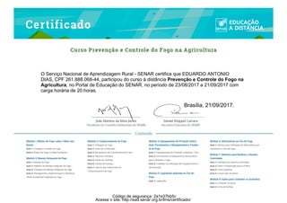 O Serviço Nacional de Aprendizagem Rural - SENAR certifica que EDUARDO ANTONIO
DIAS, CPF 261.888.068-44, participou do curso à distância Prevenção e Controle do Fogo na
Agricultura, no Portal de Educação do SENAR, no período de 23/08/2017 a 21/09/2017 com
carga horária de 20 horas.
Brasília, 21/09/2017.
Acesse o site: http://ead.senar.org.br/lms/certificado/
Código de segurança: 2a1e37bb5c
 