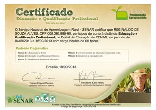 O Serviço Nacional de Aprendizagem Rural - SENAR certifica que REGINALDO DE
SOUZA ALVES, CPF 008.387.885-80, participou do curso à distância Educação e
Qualificação Profissional, no Portal de Educação do SENAR, no período de
04/09/2013 a 18/09/2013 com carga horária de 06 horas.
Brasília, 18/09/2013.
Acesse o site: http://eadsenar.canaldoprodutor.com.br/lms/certificado/
Código de segurança: 305d37b348
 