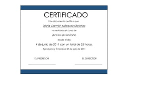 Este documento certifica que
Doña Carmen Márquez Sánchez
ha realizado el curso de
Access Avanzado
desde el día
4 de junio de 2011 con un total de 25 horas.
Aprobado y firmado el 27 de julio de 2011
EL PROFESOR EL DIRECTOR
CERTIFICADO
 