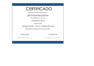 Este documento certifica que
Don Antonio Barco Zamora
ha realizado el curso de
PowerPoint 2010
desde el día
1 de julio de 2011 con un total de 30 horas.
Aprobado y firmado el 27 de julio de 2011
EL PROFESOR EL DIRECTOR
CERTIFICADO
 