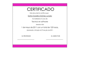 Este documento certifica que
Doña Carolina Gómez Jurado
ha realizado el curso de
Tecnico en software
desde el día
1 de mayo de 2011 con un total de 120 horas.
Aprobado y firmado el 27 de julio de 2011
EL PROFESOR EL DIRECTOR
CERTIFICADO
 