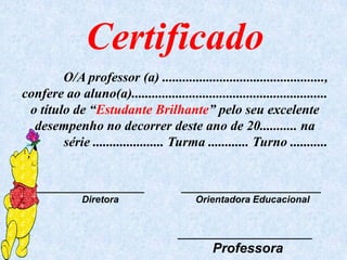 Certificado
        O/A professor (a) ................................................,
confere ao aluno(a)..........................................................
 o título de “Estudante Brilhante” pelo seu excelente
  desempenho no decorrer deste ano de 20........... na
        série ..................... Turma ............ Turno ...........


   ____________________                 __________________________
           Diretora                        Orientadora Educacional


                                       _________________________
                                               Professora
 