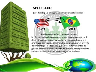 SELO LEED
(Leadership in Energy and Environmental Design)
Estabelece medidas que estimulam a
implementação de tecnologias sustentáveis na construção
de edifícios que possam respeitar ao meio ambiente e o
promover a utilização racional dos recurso naturais através
da implantação de técnicas que utilizem ferramentas de
gestão para o desenvolvimento de praticas ecologicamente
corretas na construção e manutenção de edifícios.
1991 2004
 