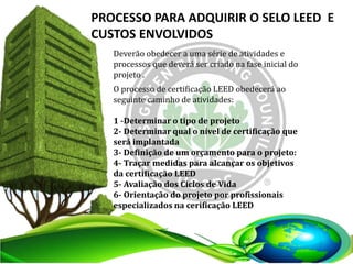 Deverão obedecer a uma série de atividades e
processos que deverá ser criado na fase inicial do
projeto .
PROCESSO PARA ADQUIRIR O SELO LEED E
CUSTOS ENVOLVIDOS
O processo de certificação LEED obedecerá ao
seguinte caminho de atividades:
1 -Determinar o tipo de projeto
2- Determinar qual o nível de certificação que
será implantada
3- Definição de um orçamento para o projeto:
4- Traçar medidas para alcançar os objetivos
da certificação LEED
5- Avaliação dos Ciclos de Vida
6- Orientação do projeto por profissionais
especializados na cerificação LEED
 