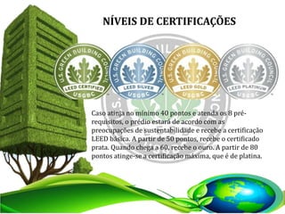NÍVEIS DE CERTIFICAÇÕES
Caso atinja no mínimo 40 pontos e atenda os 8 pré-
requisitos, o prédio estará de acordo com as
preocupações de sustentabilidade e recebe a certificação
LEED básica. A partir de 50 pontos, recebe o certificado
prata. Quando chega a 60, recebe o ouro. A partir de 80
pontos atinge-se a certificação máxima, que é de platina.
 