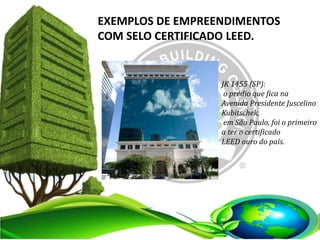 EXEMPLOS DE EMPREENDIMENTOS
COM SELO CERTIFICADO LEED.
JK 1455 (SP):
o prédio que fica na
Avenida Presidente Juscelino
Kubitschek,
em São Paulo, foi o primeiro
a ter o certificado
LEED ouro do país.
 