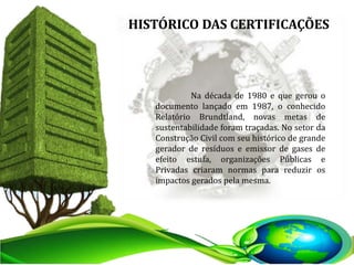 Na década de 1980 e que gerou o
documento lançado em 1987, o conhecido
Relatório Brundtland, novas metas de
sustentabilidade foram traçadas. No setor da
Construção Civil com seu histórico de grande
gerador de resíduos e emissor de gases de
efeito estufa, organizações Públicas e
Privadas criaram normas para reduzir os
impactos gerados pela mesma.
HISTÓRICO DAS CERTIFICAÇÕES
 
