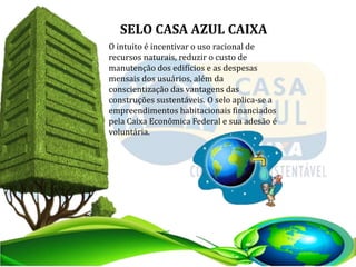 O intuito é incentivar o uso racional de
recursos naturais, reduzir o custo de
manutenção dos edifícios e as despesas
mensais dos usuários, além da
conscientização das vantagens das
construções sustentáveis. O selo aplica-se a
empreendimentos habitacionais financiados
pela Caixa Econômica Federal e sua adesão é
voluntária.
SELO CASA AZUL CAIXA
 