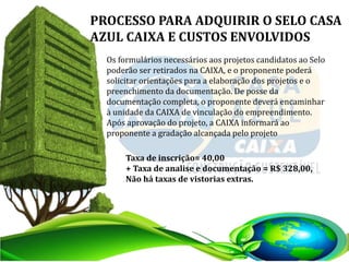 PROCESSO PARA ADQUIRIR O SELO CASA
AZUL CAIXA E CUSTOS ENVOLVIDOS
Os formulários necessários aos projetos candidatos ao Selo
poderão ser retirados na CAIXA, e o proponente poderá
solicitar orientações para a elaboração dos projetos e o
preenchimento da documentação. De posse da
documentação completa, o proponente deverá encaminhar
à unidade da CAIXA de vinculação do empreendimento.
Após aprovação do projeto, a CAIXA informará ao
proponente a gradação alcançada pelo projeto
Taxa de inscrição= 40,00
+ Taxa de analise e documentação = R$ 328,00,
Não há taxas de vistorias extras.
 
