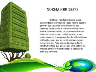 NORMA NBR 15575
“Edifícios habitacionais até cinco
pavimentos: desempenho”. Essa norma objetiva
garantir aos usuários o desempenho dos
sistemas construtivos e não determinar como
devem ser construídos, de modo que diversos
sistemas construtivos, tradicionais ou novos,
podem concorrer como opções de utilização nas
edificações sem que as construtoras estejam
fora de norma. Para isso, cada novo sistema
construtivo terá que passar por uma bateria de
ensaios para serem certificados e aprovados
para uso corrente.
 