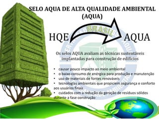 SELO AQUA DE ALTA QUALIDADE AMBIENTAL
(AQUA)
HQE AQUA
Os selos AQUA avaliam as técnicas sustentáveis
implantadas para construção de edifícios
• causar pouco impacto ao meio ambiental
• o baixo consumo de enérgica para produção e manutenção
• uso de materiais de fontes renováveis
• tecnologias ambientais que propiciem segurança e conforto
aos usuários finais
• cuidados com a redução da geração de resíduos sólidos
durante a fase construção
 