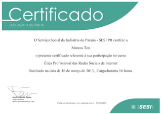 O Serviço Social da Indústria do Paraná - SESI PR confere a
Marcos Ton
o presente certificado referente à sua participação no curso
Ética Profissional das Redes Sociais da Internet
finalizado na data de 16 de março de 2013, Carga-horária 16 horas.
Código de identificação: www.eadsesipr.com.br - 30y9MjhRL0
 