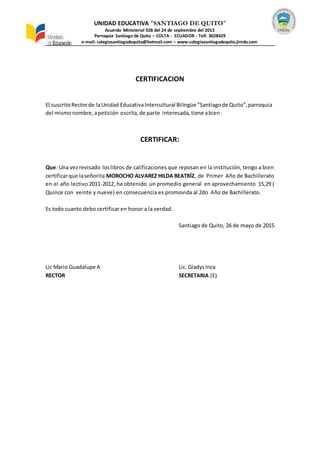 UNIDAD EDUCATIVA “SANTIAGO DE QUITO”
Acuerdo Ministerial 928 del 24 de septiembre del 2013
Parroquia Santiago de Quito – COLTA - ECUADOR - Telf. 3028429
e-mail: colegiosantiagodequito@hotmail.com – www.colegiosantiagodequito.jimdo.com
CERTIFICACION
El suscritoRectorde laUnidad EducativaIntercultural Bilingüe ”Santiagode Quito”,parroquia
del mismonombre,apetición escrita,de parte interesada,tiene abien:
CERTIFICAR:
Que: Una vezrevisado loslibros de calificaciones que reposan en la institución, tengo a bien
certificarque laseñorita MOROCHO ALVAREZ HILDA BEATRÍZ, de Primer Año de Bachillerato
en el año lectivo 2011-2012, ha obtenido un promedio general en aprovechamiento 15,29 (
Quince con veinte y nueve) en consecuencia es promovida al 2do Año de Bachillerato.
Es todo cuanto debo certificar en honor a la verdad.
Santiago de Quito, 26 de mayo de 2015
Lic Mario Guadalupe A Lic. GladysInca
RECTOR SECRETARIA (E)
 