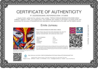 CERTIFICATE OF AUTHENTICITY
N° 20220625003848 | REFERENCE/ISNI: X133856
I, Sophie Smith, certify that the collector’s item entitled: 'FRENCH BISQUE BROWN-EYED BEBE EMILE
JUMEAU' realized in 1884, is an original work. This certificate was created on 25/10/2021 by Sophie Smith and
guarantees the accuracy of thestatements and descriptions, duly approved by the seller and the rightful owners.
Emile Jumeau
FRENCH BISQUE BROWN-EYED BEBE EMILE JUMEAU
Bisque airhead, large inset brown glass paperweight eyes, thick dark
eyeliner, painted eyelashes, blush mauve eyeshadow, brushed
eyebrows, accented nostrils, with outlined lips, blonde mohair.
.
Year of completion: 1884
Technique: Molded
Model: 24” Bisque
Dimensions: 61 cm
Condition: Preserved
The indication that a collector's item bears the stamp of the number of
pieces made by the manufacturer on the back of the doll, unless
expressly reserved on its authenticity.
This Certificate of Authenticity has been issued in compliance with Decree no. 81-255 of March 3, 1981 on
the repression of frauds in transactions of artworks and collectibles in its consolidated version of September
9, 2011. This document is valid in España and throughout the world. Artcertificate does not engage in any
way its responsibility concerning the authenticity of the works which are recorded on its website; this
responsibility is entirely assumed by the natural or legal person who uses the services of Artcertificate for the
drafting of its certificates of authenticity.
20220621073731
https://etherscan.io/tx/0x9a1c19887b9198296def5ebe70537b4abb1558ace33f7c4f5d3db3b3a9577a52
Sophie Smith | Antique House | 1720 Fifth Avenue New York 10019 New York USA
Register number : 987654321 | Mobile : 212-306-8888 | E-mail : contact@artcertificate.eu | Website : www.artcertificate.eu
Artcertificate
-
All
rights
reserved
2022
 