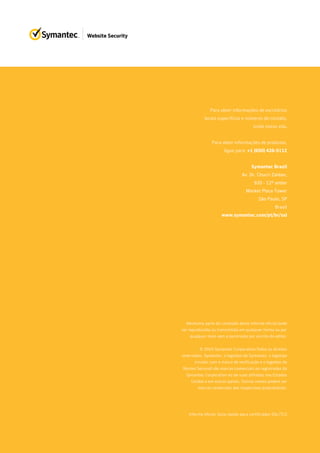 Para obter informações de escritórios
locais específicos e números de contato,
visite nosso site.
Para obter informações de produtos,
ligue para: +1 (650) 426-5112
Symantec Brazil
Av. Dr. Chucri Zaidan,
920 - 12º andar
Market Place Tower
São Paulo, SP
Brasil
www.symantec.com/pt/br/ssl
Informe oficial: Guia rápido para certificados SSL/TLS
Nenhuma parte do conteúdo deste informe oficial pode
ser reproduzida ou transmitida em qualquer forma ou por
qualquer meio sem a permissão por escrito do editor.
© 2016 Symantec Corporation.Todos os direitos
reservados. Symantec, o logotipo da Symantec, o logotipo
circular com a marca de verificação e o logotipo do
Norton Secured são marcas comerciais ou registradas da
Symantec Corporation ou de suas afiliadas nos Estados
Unidos e em outros países. Outros nomes podem ser
marcas comerciais dos respectivos proprietários.
 