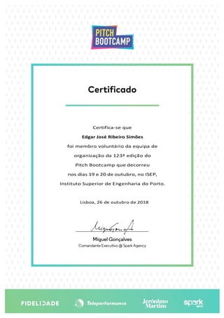 Certifica-se que
Edgar José Ribeiro Simões
foi membro voluntário da equipa de
organização da 123ª edição do
Pitch Bootcamp que decorreu
nos dias 19 e 20 de outubro, no ISEP,
Instituto Superior de Engenharia do Porto.
Lisboa, 26 de outubro de 2018
 