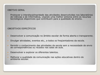 OBETIVO GERAL    Promover a interdisciplinaridade das atividades desenvolvidas nos laboratórios de Ciências e de Informática, visando uma melhor sintonia entre os recursos tecnológicos disponíveis que contribuem para a qualidade do ensino.OBEJETIVOS ESPECÍFICOS Desenvolver a comunicação no âmbito escolar de forma aberta e transparente. Divulgar atividades, eventos etc., a todos os freqüentadores da escola. Permitir o conhecimento das atividades da escola sem a necessidade de envio de correspondências ou recados nas salas de aula. Desenvolver e explorar os diferentes talentos. Melhorar a qualidade da comunicação nas ações educativas dentro do ambiente escolar.