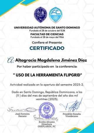 A:
Confiere el Presente
CERTIFICADO
UNIVERSIDAD AUTÓNOMA DE SANTO DOMINGO
FACULTAD DE CIENCIAS
" USO DE LA HERRAMIENTA FLIPGRID"
Dado en Santo Domingo, República Dominicana, a los
(11 ) días del mes de septiembre del año dos mil
veintitres (2023).
Por haber participado en la conferencia:
Actividad realizada en la apertura del semestre 2023-2.
José Ferreira
Decano
Franklin Suzaña
Vicedecano
Evelin Alvarez
Directora
OSEPLANDI, FC
Fundada el 28 de octubre del 1538
Fundada el 28 de mayo del 1966
Altagracia Magdalena Jiménez Díaz
 