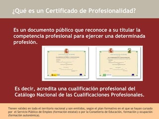 ¿Qué es un Certificado de Profesionalidad? Es un documento público que reconoce a su titular la competencia profesional para ejercer una determinada profesión.   Es decir, acredita una cualificación profesional del Catálogo Nacional de las Cualificaciones Profesionales.  Tienen validez en todo el territorio nacional y son emitidos, según el plan formativo en el que se hayan cursado por  el Servicio Público de Empleo (formación estatal) o por la Conselleria de Educación, formación y ocupación (formación autonómica). 