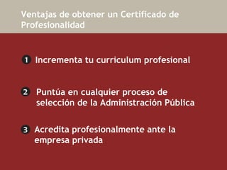   Ventajas de obtener un Certificado de Profesionalidad 1 2 3 Puntúa en cualquier proceso de selección de la   Administración Pública   Incrementa tu  curriculum profesional Acredita profesionalmente ante la  empresa privada  