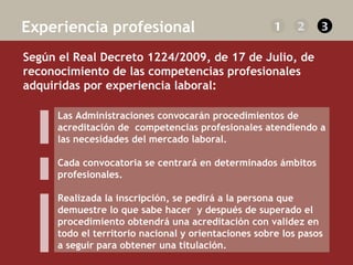   Según el Real Decreto 1224/2009, de 17 de Julio, de reconocimiento de las competencias profesionales adquiridas por experiencia laboral:    Experiencia profesional 1 2 3 Las Administraciones convocarán procedimientos de acreditación de  competencias profesionales atendiendo a las necesidades del mercado laboral.  Cada convocatoria se centrará en determinados ámbitos profesionales.  Realizada la inscripción, se pedirá a la persona que demuestre lo que sabe hacer  y después de superado el procedimiento obtendrá una acreditación con validez en todo el territorio nacional y orientaciones sobre los pasos a seguir para obtener una titulación. 