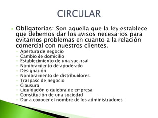    Obligatorias: Son aquella que la ley establece
    que debemos dar los avisos necesarios para
    evitarnos problemas en cuanto a la relación
    comercial con nuestros clientes.
    ◦   Apertura de negocio
    ◦   Cambio de domicilio
    ◦   Establecimiento de una sucursal
    ◦   Nombramiento de apoderado
    ◦   Designación
    ◦   Nombramiento de distribuidores
    ◦   Traspaso de negocio
    ◦   Clausura
    ◦   Liquidación o quiebra de empresa
    ◦   Constitución de una sociedad
    ◦   Dar a conocer el nombre de los administradores
 