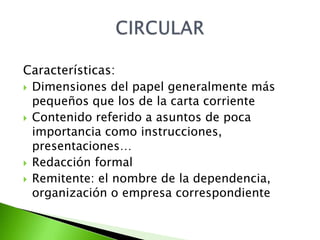 Características:
 Dimensiones del papel generalmente más
  pequeños que los de la carta corriente
 Contenido referido a asuntos de poca
  importancia como instrucciones,
  presentaciones…
 Redacción formal
 Remitente: el nombre de la dependencia,
  organización o empresa correspondiente
 