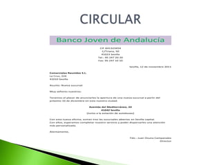Banco Joven de Andalucía
                                     CIF A41323454
                                       C/Triana, 50
                                      41023 Sevilla
                                    Tel.: 95 247 20 20
                                    Fax: 95 247 10 10

                                                          Sevilla, 12 de noviembre 2011

Comerciales Reunidos S.L.
La Cruz, 224
41010 Sevilla

Asunto: Nueva sucursal.

Muy señores nuestros:

Tenemos el placer de anunciarles la apertura de una nueva sucursal a partir del
próximo 10 de diciembre en esta nuestra ciudad.

                              Avenida del Mediterráneo, 24
                                       41042 Sevilla
                            (Junto a la estación de autobuses)

Con esta nueva oficina, suman tres las sucursales abiertas en Sevilla capital.
Con ellos, esperamos completar nuestro servicio y poder dispersarles una atención
más personalizada.

Atentamente,

                                                          Fdo.: Juan Osuna Campanales
                                                                              Director
 