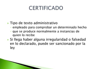    Tipo de texto administrativo
    ◦ empleado para comprobar un determinado hecho
    ◦ que se produce normalmente a instancias de
      quien lo recibe
   Si llega haber alguna irregularidad o falsedad
    en lo declarado, puede ser sancionado por la
    ley
 