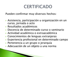 Pueden confirmar muy diversos hechos:

   Asistencia, participación u organización en un
    curso, jornada o acto
   Resultados académicos
   Docencia de determinado curso o seminario
   Actividad académica o extraacadémica
   Conocimientos de lenguas extranjeras
   Experiencia profesional en determinado campo
   Pertenencia a un grupo o jerarquía
   Adecuación de un objeto a una norma
 