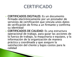    CERTIFICADOS DIGITALES: Es un documento
    firmado electrónicamente por un prestador de
    servicios de certificación que vincula unos datos
    de verificación de firma a un firmante y confirma
    su identidad
   CERTIFICADOS DE CALIDAD: Es una estructura
    operacional de trabajo, para guiar las acciones de
    la fuerza de trabajo, la maquinaria o equipos, y la
    información de la organización de manera
    práctica y coordinada y que asegure la
    satisfacción del cliente y bajos costos para la
    calidad
 