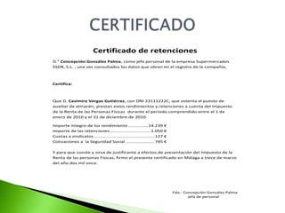 Certificado de retenciones
D.a Concepción González Palma, como jefa personal de la empresa Supermercados
SSDR, S.L. , una vez consultados los datos que obran en el registro de la compañía,



Certifica:



Que D. Casimiro Vergas Gutiérrez, con DNI 23111222C, que ostenta el puesto de
auxiliar de almacén, prestan estos rendimientos y retenciones a cuenta del Impuesto
de la Renta de las Personas Físicas durante el periodo comprendido entre el 1 de
enero de 2010 y el 31 de diciembre de 2010:

Importe íntegro de los rendimiento ............... 14.239                €
Importe de las retenciones ............................... 1.050         €
Cuotas a sindicatos .............................................. 127   €
Cotizaciones a la Seguridad Social ...................... 745            €

Y para que conste y sirva de justificante a efectos de presentación del Impuesto de la
Renta de las personas Físicas, firmo el presente certificado en Málaga a trece de marzo
del año dos mil once.




                                                                             Fdo.: Concepción González Palma
                                                                                     Jefa de personal
 