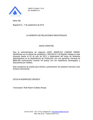 LIBRO Y PLUMA L.T.D.A. 
Nit: 465894471-5 
MHS 766 
Bogotá D.C., 7 de septiembre de 2014 
LA GERENTA DE RELACIONES INDUSTRIALES 
HACE CONSTAR: 
Que la administradora de negocios LEIDY ANGÉLICA LOZANO SÁENZ, 
identificada con la cédula de ciudadanía 1.000.222.911 de Bogotá, trabaja en esta 
empresa desde el 24 de julio de 2013 y desempeña del cargo de Asistente 
Administrativa en la dependencia de Producción con una ganancia mensual de 
$890.000 (ochocientos noventa mil pesos) con los respectivos devengados y 
descuentos por créditos. 
Esta constancia se expide para trámite y presentación de préstamo bancario ante 
el banco Davivienda. 
CECILIA RODRÍGUEZ OROZCO 
Transcriptor: Ruth Noemí Collado Amaya 
Carrera 18 Q 67 C- 47 Sur, Bogotá D.C. Libroypluma@gmail.com 
PBX: 766 16 53 – Teléfono 458 74 12 
 