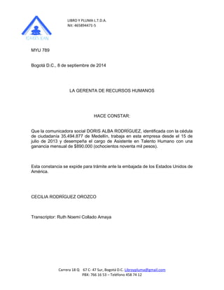 LIBRO Y PLUMA L.T.D.A. 
Nit: 465894471-5 
MYU 789 
Bogotá D.C., 8 de septiembre de 2014 
LA GERENTA DE RECURSOS HUMANOS 
HACE CONSTAR: 
Que la comunicadora social DORIS ALBA RODRÍGUEZ, identificada con la cédula 
de ciudadanía 35.494.877 de Medellín, trabaja en esta empresa desde el 15 de 
julio de 2013 y desempeña el cargo de Asistente en Talento Humano con una 
ganancia mensual de $890.000 (ochocientos noventa mil pesos). 
Esta constancia se expide para trámite ante la embajada de los Estados Unidos de 
América. 
CECILIA RODRÍGUEZ OROZCO 
Transcriptor: Ruth Noemí Collado Amaya 
Carrera 18 Q 67 C- 47 Sur, Bogotá D.C. Libroypluma@gmail.com 
PBX: 766 16 53 – Teléfono 458 74 12 
 
