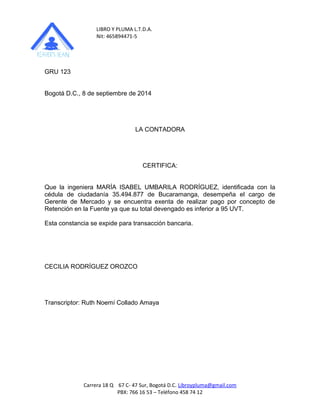 LIBRO Y PLUMA L.T.D.A. 
Nit: 465894471-5 
GRU 123 
Bogotá D.C., 8 de septiembre de 2014 
LA CONTADORA 
CERTIFICA: 
Que la ingeniera MARÍA ISABEL UMBARILA RODRÍGUEZ, identificada con la 
cédula de ciudadanía 35.494.877 de Bucaramanga, desempeña el cargo de 
Gerente de Mercado y se encuentra exenta de realizar pago por concepto de 
Retención en la Fuente ya que su total devengado es inferior a 95 UVT. 
Esta constancia se expide para transacción bancaria. 
CECILIA RODRÍGUEZ OROZCO 
Transcriptor: Ruth Noemí Collado Amaya 
Carrera 18 Q 67 C- 47 Sur, Bogotá D.C. Libroypluma@gmail.com 
PBX: 766 16 53 – Teléfono 458 74 12 
