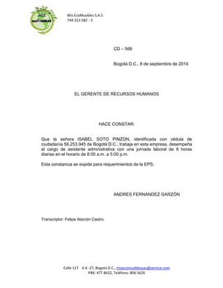 Mis EcoMuebles S.A.S 
744.322.582 - 3 
Calle 117 6 A -27, Bogotá D.C., misecomueblessas@service.com 
PBX: 477 8632, Teléfono: 806 5626 
CD – 568 
Bogotá D.C., 8 de septiembre de 2014 
EL GERENTE DE RECURSOS HUMANOS 
HACE CONSTAR: 
Que la señora ISABEL SOTO PINZON, identificada con cédula de ciudadanía 56.253.945 de Bogotá D.C., trabaja en esta empresa, desempeña el cargo de asistente administrativa con una jornada laboral de 8 horas diarias en el horario de 8:00 a.m. a 5:00 p.m. 
Esta constancia se expide para requerimientos de la EPS. 
ANDRES FERNANDEZ GARZÓN 
Transcriptor: Felipe Alarcón Castro. 
 