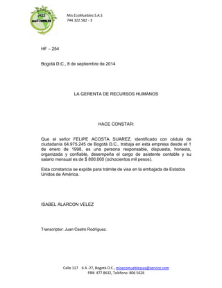 Mis EcoMuebles S.A.S 
744.322.582 - 3 
Calle 117 6 A -27, Bogotá D.C., misecomueblessas@service.com 
PBX: 477 8632, Teléfono: 806 5626 
HF – 254 
Bogotá D.C., 8 de septiembre de 2014 
LA GERENTA DE RECURSOS HUMANOS 
HACE CONSTAR: 
Que el señor FELIPE ACOSTA SUAREZ, identificado con cédula de ciudadanía 64.975.245 de Bogotá D.C., trabaja en esta empresa desde el 1 de enero de 1998, es una persona responsable, dispuesta, honesta, organizada y confiable, desempeña el cargo de asistente contable y su salario mensual es de $ 800.000 (ochocientos mil pesos). 
Esta constancia se expide para trámite de visa en la embajada de Estados Unidos de América. 
ISABEL ALARCON VELEZ 
Transcriptor: Juan Castro Rodríguez. 
 