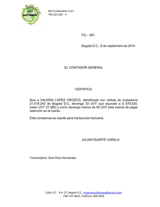 Mis EcoMuebles S.A.S 
744.322.582 - 3 
Calle 117 6 A -27, Bogotá D.C., misecomueblessas@service.com 
PBX: 477 8632, Teléfono: 806 5626 
FG – 461 
Bogotá D.C., 8 de septiembre de 2014 
EL CONTADOR GENERAL 
CERTIFICA: 
Que a VALERIA LOPEZ OROZCO, identificada con cédula de ciudadanía 21.578.245 de Bogotá D.C, devenga 32 UVT que equivale a $ 879.520, (valor UVT 27.485) y como devengo menos de 95 UVT está exenta de pagar retención en la fuente. 
Esta constancia se expide para transacción bancaria. 
JULIAN DUARTE VARELA 
Transcriptora: Sara Díaz Hernández. 
