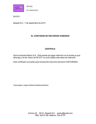 SPO SAS. 
NIT: 94818726312 
Carrera 42 60-21, Bogotá D.C. spotru@gmail.com 
PBX: 325 67 89- teléfono: 234 67 81 
SPO 
EH1511 
Bogotá D,C., 7 de septiembre de 2014 
EL CONTADOR DE RECURSOS HUMANOS 
CERTIFICA: 
Que la empresa Biosin S.A. Está exenta de pagar retención en la fuente ya que devenga y al ser menor de 95 UVT no se le realiza esta clase de retención. 
Este certificado se expide para transacción bancaria del banco DAVIVIENDA. 
Transcriptor: Angie Catherine Barbosa Muñoz 
