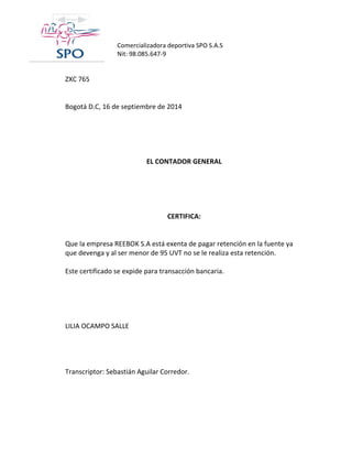 Comercializadora deportiva SPO S.A.S 
Nit: 98.085.647-9 
ZXC 765 
Bogotá D.C, 16 de septiembre de 2014 
EL CONTADOR GENERAL 
CERTIFICA: 
Que la empresa REEBOK S.A está exenta de pagar retención en la fuente ya que devenga y al ser menor de 95 UVT no se le realiza esta retención. 
Este certificado se expide para transacción bancaria. 
LILIA OCAMPO SALLE 
Transcriptor: Sebastián Aguilar Corredor. 
