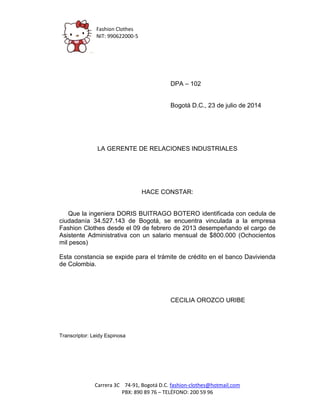Fashion Clothes 
NIT: 990622000-5 
Carrera 3C 74-91, Bogotá D.C. fashion-clothes@hotmail.com 
PBX: 890 89 76 – TELÉFONO: 200 59 96 
DPA – 102 
Bogotá D.C., 23 de julio de 2014 
LA GERENTE DE RELACIONES INDUSTRIALES 
HACE CONSTAR: 
Que la ingeniera DORIS BUITRAGO BOTERO identificada con cedula de ciudadanía 34.527.143 de Bogotá, se encuentra vinculada a la empresa Fashion Clothes desde el 09 de febrero de 2013 desempeñando el cargo de Asistente Administrativa con un salario mensual de $800.000 (Ochocientos mil pesos) 
Esta constancia se expide para el trámite de crédito en el banco Davivienda de Colombia. 
CECILIA OROZCO URIBE 
Transcriptor: Leidy Espinosa 
