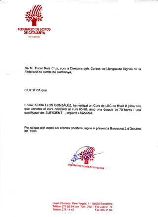 wFEDERACIO DE SORDS
DE CATATUNYA
ctF G-08621922
Na M. Tiscar Ruiz Cruz, com a Directora dels Cursos de Llengua de Signes de la
Federaci6 de Sords de Catatunye, -
CERTIFICA que,
En/na: ALICIA LLOS GONZALEZ, ha realitzat un Curs de LSC de Nivell ll (dels tres
que consten el curs complet) al curs g5-96, amb una durada de 70 hores i una
qualificaci6 de: SUFICIENT , impartit a Sabadel!.
Per ta! que aixi consti als efectes oportuns, signo el present a Barcelona 2 d'Octubre
de 1996.
Hotel d'Entitats. Pere Verg6s,
Teldfon 27802 94 (ext.708 i
Teldfon 27818 42
1 - 08020 Barcelona
709) - Fax27801 74
Fax 305 51 04
Df SSBTX or (jrAurr{yt
 