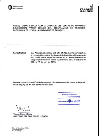 lYll t:'s:m:;
VICENQ CREUS I SOLEY COM A DIRECTOR DEL CENTRE DE FORMACIO
OCUPACIONAL VAPOR LLONCH DEL DEPARTAMENT DE PROMOCIO
ECONOMICA DE L'EXCM. AJUNTAMENT DE SABADELL
:
ip!
vnrronEEi
LLONCH E.EB
FA CONSTAR: Oue Alicia Llos Gonzdlez amb DNI 34.763.872 ha participat en
el curs de Llenguatge de Signes I de Fons Social Europeu de
12O hores, que s'ha portat a terme en el Centre de Formaci6
Ocupacional d'aquest Excm. Ajuntament, del 3 d'octubre de
1994 a l'1 de juny de 1995.
I perqud consti, i a petici6 de la interessada, lliura el present document a Sabadell,
el sis de juny de mil nou-cents noranta-cinc.
Promoci6 Econbmica
Aiuntamen, IHI d. sabadell
lt"llViceng Creus i Soley
DIRECTOR DEL CFO VAPOR LLONCH
Ctra. de Barcelona,208 bis
08205 SABADELL
'lel.71t 08 12
 