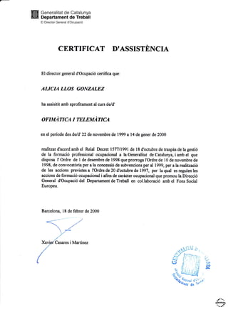 [E 3:;:H]fiLfli3tynxfr
El Director General d'Ocupaci6
CERTIFICAT D'ASSISTENCIA
El director general d'Ocupaci6 certifica que:
ALICIA LLOS GONZALEZ
ha assisitit amb aprofitament al curs deld'
OTIMATICA I TELEMATICA
en el periode des de/d'22 de novembre de 1999 a14 de gener de 2000
reahtzat d'acord amb el Reial Decret l577ll99l de 18 d'octubre de traspis de la gesti6
de la formaci6 professional ocupacional a la Generalitat de Catalunya, i amb el que
disposa l' Ordre de I de desembre de 1998 que prorroga I'Ordre de l0 de novembre de
1998, de convocatdria per a la concessi6 de subvencions per al 1999, per a la realitzaci6
de les accions previstes a I'Ordre de 20 d'octubre de 1997, per la qual es regulen les
accions de formaci6 ocupacional i afins de caricter ocupacional que promou la Direcci6
General d'Ocupaci6 del Departament de Treball en col.laboraci6 amb el Fons Social
Europeu.
Barcelon4 18 de febrer de 2000
Martinez
4!!Elose
 