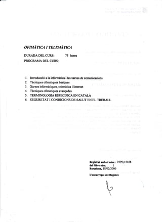 oruruAnc.a t rrmaArrcA
DURADA DEL CURS: 75 hores
PROGRAN{A DEL CURS:
l. Introducci6 a la informdtica i les xan(es de comunicacions
2. Tdcniques ofimdtiques bisiques
4. Tecniques ofimdtiques avangades
6. SEGURETAT I CONDICIONS DE SALUT EN EL TREBALL
I
negiltrst amb el ntm.: 1999/1545t
del llibrcnrin" I
Barcelona, 1E10212000
Lrencerregat det Regirtre
 